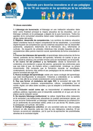 10 claves esenciales
1. Liderazgo sin burocracia: el liderazgo en una institución educativa debe
tener como finalidad principal la mejora educativa de los discentes, con un
liderazgo centrado en la pedagogía y alejado de la pura burocracia. Todos los
agentes de la comunidad educativa deben estar implicados en la consecución
de las metas del centro.
2. Objetivo: desarrollo de competencias. Los cambios de sistema educativo
deben orientarse hacia la mejora competencial de los estudiantes. La sociedad
digital requiere de competencias que los sistemas educativos han de desarrollar
(autonomía, adaptación, tratamiento de la información, etc.), reformando el
currículo. Se requerirá de unidades didácticas más simples basadas en tales
competencias útiles para la inserción social, aprendiendo de forma conectada en
red.
3. Foco en los intereses del aprendiz: el aprendizaje debe producirse de forma
natural, partiendo de los intereses del aprendiz, teniendo en cuenta lo que ya
sabe, desde la práctica y de cometer errores para ser reorientado por el docente.
4. Un nuevo rol del profesor y su formación: desde la transmisión de
contenidos a la orientación y apoyo del alumno, generando las condiciones para
que sea éste el que, de manera activa y experimental, construya su propio
conocimiento. Ello comporta que la formación docente se reconfigure,
contemplando de forma más sólida el uso pedagógico de los entornos digitales
para la sociedad del siglo XXI.
5. Nueva ecología del aprendizaje: existe una nueva ecología del aprendizaje
que está reconfigurando la educación. Volvemos a entenderla en su sentido
amplio, más allá de su simple consideración como escolarización.
6. Hay que formar al ciudadano del siglo XXI: la sociedad del siglo XXI
requiere individuos creativos, emprendedores, críticos, competentes con el
mundo digital, con altos dotes sociales y que se adapten a ambientes laborales
diversos.
7. La inclusión social como eje: es trascendental el establecimiento de
políticas públicas regionales para el desarrollo sostenible en el que uno de los
pilares sea la inclusión social.
8. Se requiere liderazgo institucional: la cultura digital lleva años instaurada
en la sociedad. Las instituciones educativas no pueden permanecer ajenas, por
lo que se torna fundamental un liderazgo institucional basado en la construcción
de un sentimiento de comunidad sólido, unido a un uso de las TIC desde y para
la pedagogía y el currículo del centro.
9. Extraer la Inteligencia colectiva: en una sociedad cada vez más compleja
obrevivir en ella depende cada vez más de una inteligencia colectiva. El ser
humano es social por naturaleza, por lo que ha de aprovechar las posibilidades
abiertas de la sociedad digital.
 
