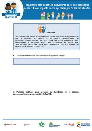 Publique el enlace de su Slidshare en el siguiente campo:
ii. Políticas públicas para igualdad oportunidades en el acceso,
conocimiento, uso y apropiación de las TIC.
SlideShare:
Es un sitio web que permite alojar diapositivas. Ofrece a los usuarios la posibilidad de
subir y compartir en público o en privado presentaciones de
diapositivas: PowerPoint (.ppt, .pps, .pptx, .ppsx, .pot y.potx), OpenOffice (.odp);
presentaciones e infografías PDF (.pdf); documentos en Adobe PDF
(.pdf), Microsoft Word (.doc, .docx y.rtf), OpenOffice (.odt) y la mayoría de
documentos de texto sin formato (.txt).
 