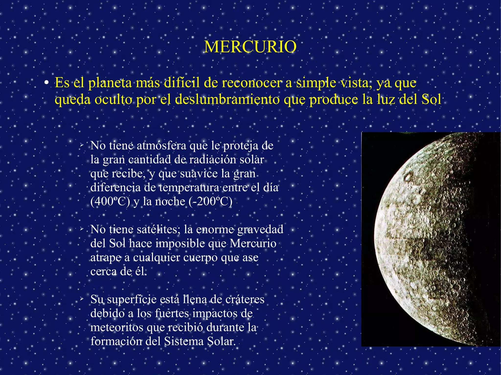 MERCURIO
●   Es el planeta más difícil de reconocer a simple vista, ya que
    queda oculto por el deslumbramiento que produce la luz del Sol

        ➢   No tiene atmósfera que le proteja de
            la gran cantidad de radiación solar
            que recibe, y que suavice la gran
            diferencia de temperatura entre el día
            (400ºC) y la noche (-200ºC)

        ➢   No tiene satélites; la enorme gravedad
            del Sol hace imposible que Mercurio
            atrape a cualquier cuerpo que ase
            cerca de él.

        ➢   Su superficie está llena de cráteres
            debido a los fuertes impactos de
            meteoritos que recibió durante la
            formación del Sistema Solar.
 