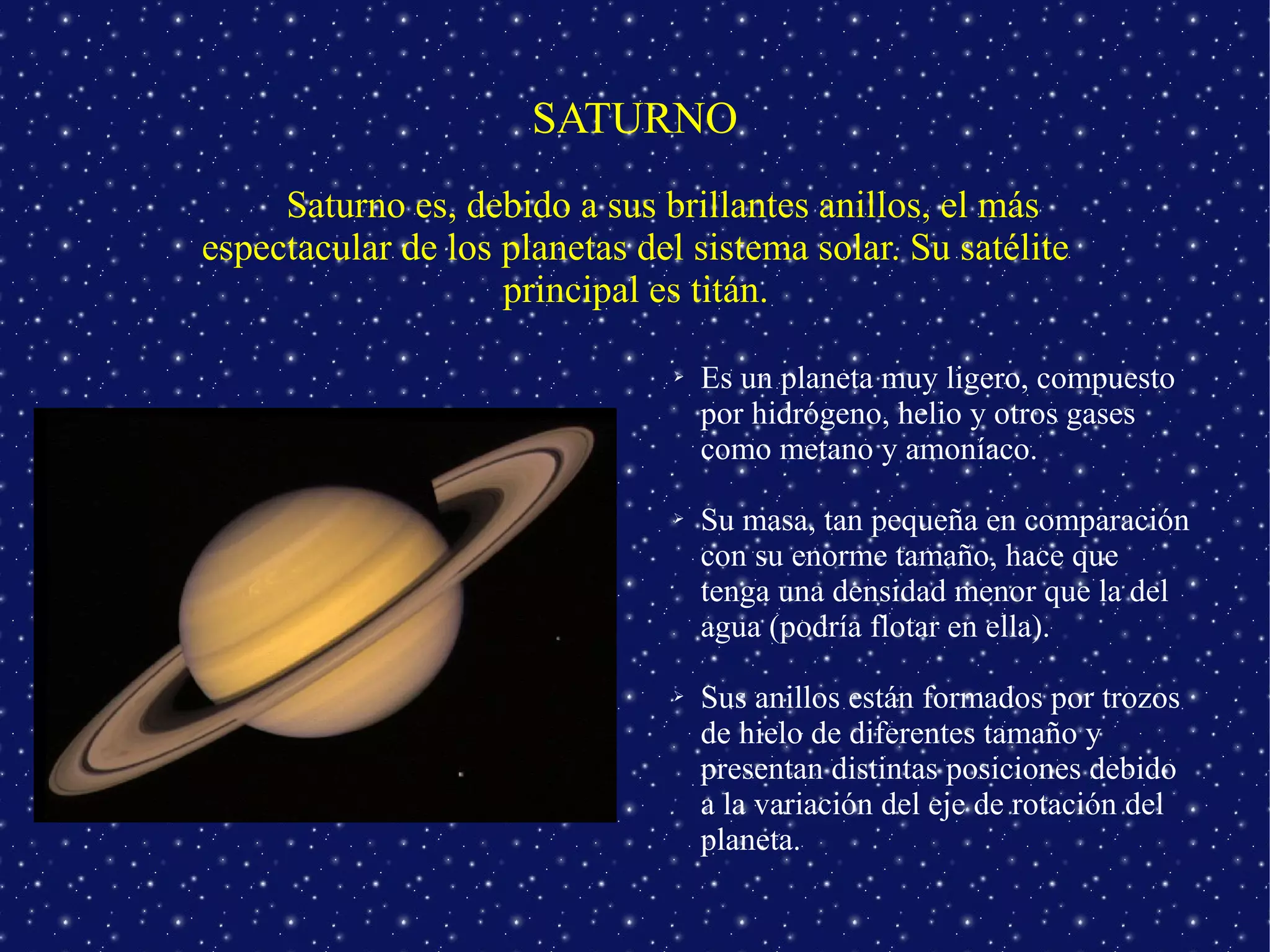 SATURNO
     Saturno es, debido a sus brillantes anillos, el más
espectacular de los planetas del sistema solar. Su satélite
                    principal es titán.

                                ➢   Es un planeta muy ligero, compuesto
                                    por hidrógeno, helio y otros gases
                                    como metano y amoníaco.

                                ➢   Su masa, tan pequeña en comparación
                                    con su enorme tamaño, hace que
                                    tenga una densidad menor que la del
                                    agua (podría flotar en ella).

                                ➢   Sus anillos están formados por trozos
                                    de hielo de diferentes tamaño y
                                    presentan distintas posiciones debido
                                    a la variación del eje de rotación del
                                    planeta.
 