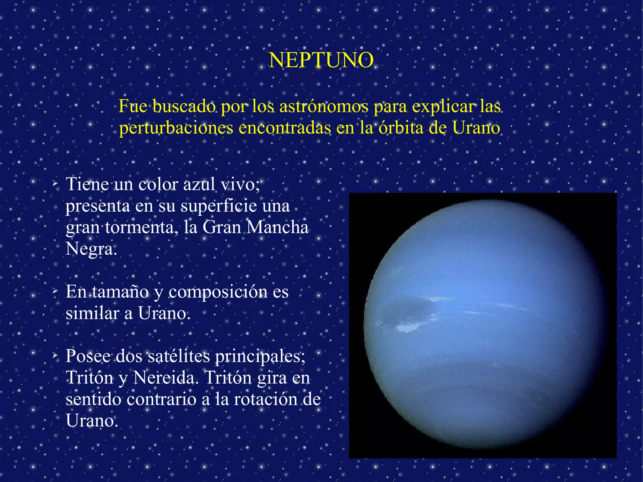 NEPTUNO
           Fue buscado por los astrónomos para explicar las
           perturbaciones encontradas en la órbita de Urano

➢   Tiene un color azul vivo;
    presenta en su superficie una
    gran tormenta, la Gran Mancha
    Negra.

➢   En tamaño y composición es
    similar a Urano.

➢   Posee dos satélites principales;
    Tritón y Nereida. Tritón gira en
    sentido contrario a la rotación de
    Urano.
 