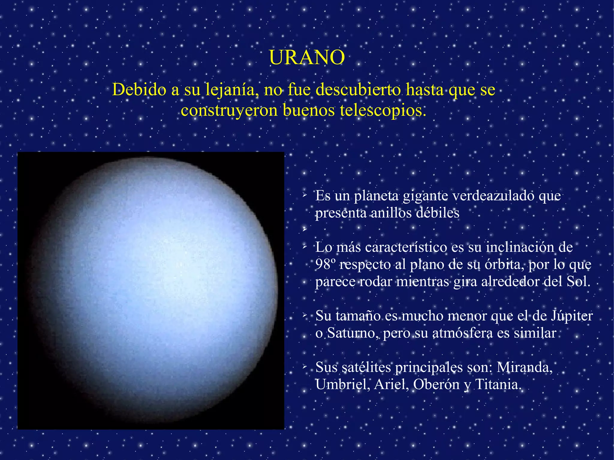 URANO
Debido a su lejanía, no fue descubierto hasta que se
        construyeron buenos telescopios.



                         ➢   Es un planeta gigante verdeazulado que
                             presenta anillos débiles
                         ➢

                         ➢   Lo más característico es su inclinación de
                             98º respecto al plano de su órbita, por lo que
                             parece rodar mientras gira alrededor del Sol.

                         ➢   Su tamaño es mucho menor que el de Júpiter
                             o Saturno, pero su atmósfera es similar

                         ➢   Sus satélites principales son: Miranda,
                             Umbriel, Ariel, Oberón y Titania.
 