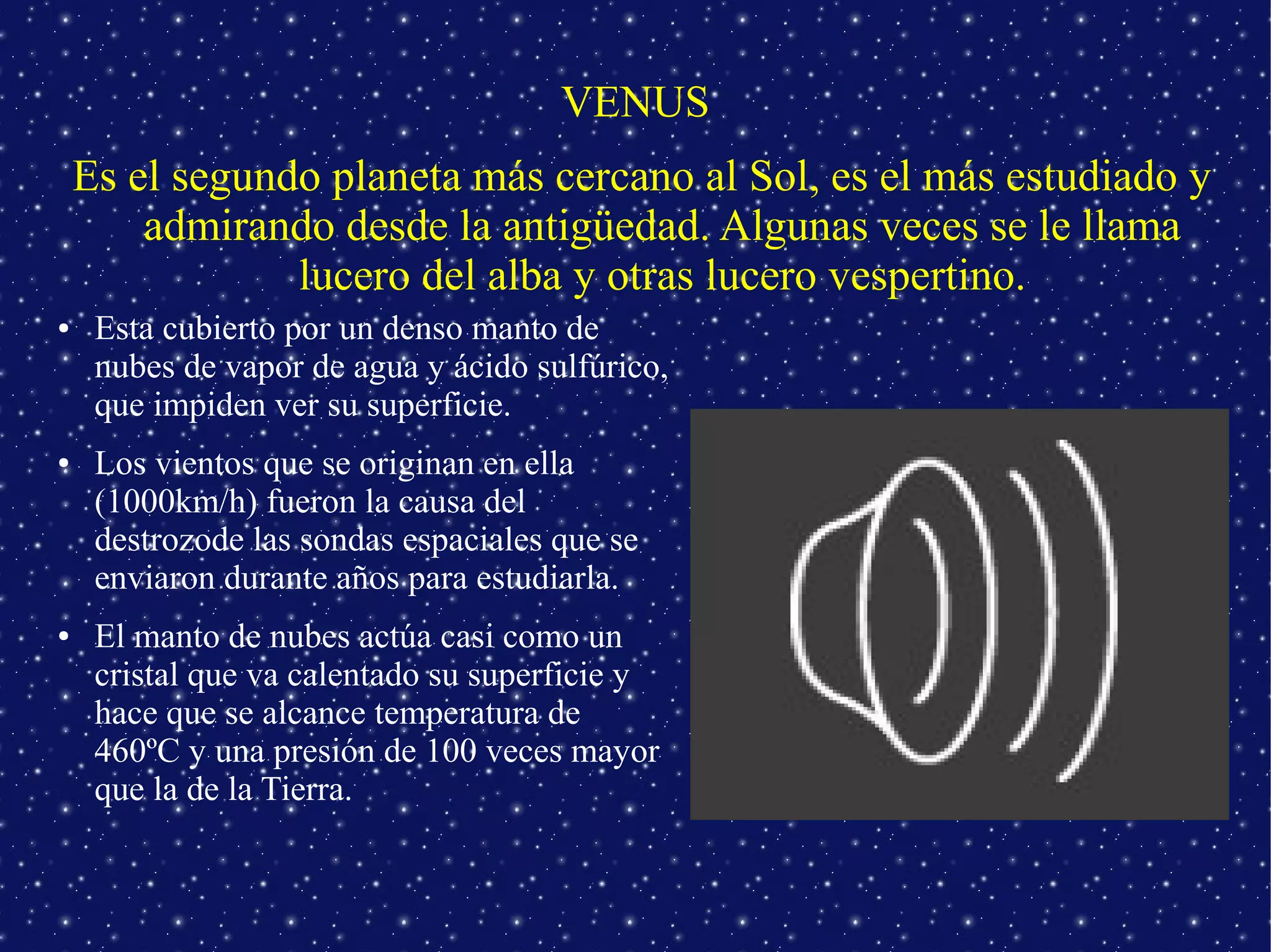 VENUS
    Es el segundo planeta más cercano al Sol, es el más estudiado y
        admirando desde la antigüedad. Algunas veces se le llama
                lucero del alba y otras lucero vespertino.
●    Esta cubierto por un denso manto de
     nubes de vapor de agua y ácido sulfúrico,
     que impiden ver su superficie.
●    Los vientos que se originan en ella
     (1000km/h) fueron la causa del
     destrozode las sondas espaciales que se
     enviaron durante años para estudiarla.
●    El manto de nubes actúa casi como un
     cristal que va calentado su superficie y
     hace que se alcance temperatura de
     460ºC y una presión de 100 veces mayor
     que la de la Tierra.
 
