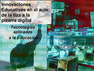 Innovaciones Educativas en el aula: de la tiza a la  pizarra digital Tecnologías aplicadas a la Educación 