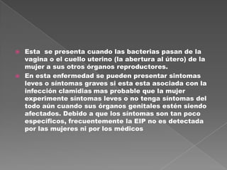    Esta se presenta cuando las bacterias pasan de la
    vagina o el cuello uterino (la abertura al útero) de la
    mujer a sus otros órganos reproductores.
   En esta enfermedad se pueden presentar sintomas
    leves o síntomas graves si esta esta asociada con la
    infección clamidias mas probable que la mujer
    experimente síntomas leves o no tenga síntomas del
    todo aún cuando sus órganos genitales estén siendo
    afectados. Debido a que los síntomas son tan poco
    específicos, frecuentemente la EIP no es detectada
    por las mujeres ni por los médicos
 