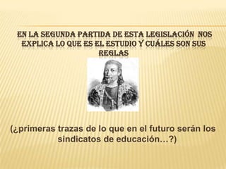 EN LA SEGUNDA PARTIDA DE ESTA LEGISLACIÓN NOS
  EXPLICA LO QUE ES EL ESTUDIO Y CUÁLES SON SUS
                     REGLAS




(¿primeras trazas de lo que en el futuro serán los
           sindicatos de educación…?)
 