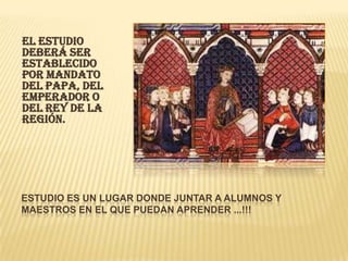 




EL ESTUDIO
DEBERÁ SER
ESTABLECIDO
POR MANDATO
DEL PAPA, DEL
EMPERADOR O
DEL REY DE LA
REGIÓN.





ESTUDIO ES UN LUGAR DONDE JUNTAR A ALUMNOS Y
MAESTROS EN EL QUE PUEDAN APRENDER ...!!!
 