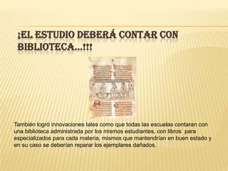 ¡EL ESTUDIO DEBERÁ CONTAR CON
 biblioteca…!!!




También logró innovaciones tales como que todas las escuelas contaran con
una biblioteca administrada por los mismos estudiantes, con libros para
especializados para cada materia, mismos que mantendrían en buen estado y
en su caso se deberían reparar los ejemplares dañados.
 