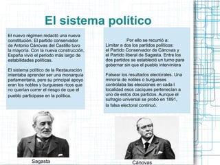 El sistema político
El nuevo régimen redactó una nueva
constitución. El partido conservador
de Antonio Cánovas del Castillo tuvo
la mayoría. Con la nueva construcción,
España vivió el periodo más largo de
estabilidades políticas.
El sistema político de la Restauración
intentaba aprender ser una monarquía
parlamentaria, pero su principal apoyo
eran los nobles y burgueses ricos que
no querían correr el riesgo de que el
pueblo participase en la política.
Por ello se recurrió a:
Limitar a dos los partidos políticos:
el Partido Conservador de Cánovas y
el Partido liberal de Sagasta. Entre los
dos partidos se estableció un turno para
gobernar sin que el pueblo interviniera
Falsear los resultados electorales. Una
minoría de nobles o burgueses
controlaba las elecciones en cada l
localidad esos caciques pertenecían a
uno de estos dos partidos. Aunque el
sufragio universal se probó en 1891,
la falsa electoral continuó.
CánovasSagasta
 