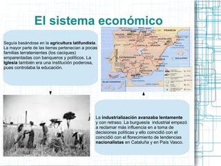 El sistema económico
Seguía basándose en la agricultura latifundista.
La mayor parte de las tierras pertenecían a pocas
familias terratenientes (los caciques)
emparentadas con banqueros y políticos. La
Iglesia también era una institución poderosa,
pues controlaba la educación.
La industrialización avanzaba lentamente
y con retraso. La burguesía industrial empezó
a reclamar más influencia en a toma de
decisiones políticas y ello coincidió con el
coincidió con el florecimiento de tendencias
nacionalistas en Cataluña y en País Vasco.
 