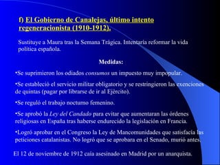 f)  El Gobierno de Canalejas, último intento regeneracionista (1910-1912). Sustituye a Maura tras la Semana Trágica. Intentaría reformar la vida política española. Medidas: Se suprimieron los odiados  consumos  un impuesto muy impopular. Se estableció el servicio militar obligatorio y se restringieron las exenciones de quintas (pagar por librarse de ir al Ejército). Se reguló el trabajo nocturno femenino. Se aprobó la  Ley del Candado  para evitar que aumentaran las órdenes religiosas en España tras haberse endurecido la legislación en Francia. Logró aprobar en el Congreso la Ley de Mancomunidades que satisfacía las peticiones catalanistas. No logró que se aprobara en el Senado, murió antes. El 12 de noviembre de 1912 caía asesinado en Madrid por un anarquista. 