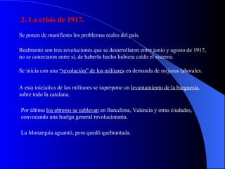 2. La crisis de 1917. Se ponen de manifiesto los problemas reales del país. Realmente son tres revoluciones que se desarrollaron entre junio y agosto de 1917, no se conectaron entre sí, de haberlo hecho hubiera caído el sistema. Se inicia con una  “revolución” de los militares  en demanda de mejoras laborales. A esta iniciativa de los militares se superpone un  levantamiento de la burguesía , sobre todo la catalana. Por último  los obreros se sublevan  en Barcelona, Valencia y otras ciudades, convocando una huelga general revolucionaria. La Monarquía aguantó, pero quedó quebrantada. 