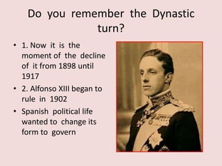 Do you remember the Dynastic
               turn?
• 1. Now it is the
  moment of the decline
  of it from 1898 until
  1917
• 2. Alfonso XIII began to
  rule in 1902
• Spanish political life
  wanted to change its
  form to govern
 