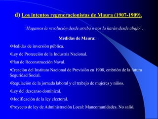d) Los intentos regeneracionistas de Maura (1907-1909).

        “Hagamos la revolución desde arriba o nos la harán desde abajo”.

                            Medidas de Maura:
•Medidas de inversión pública.
•Ley de Protección de la Industria Nacional.
•Plan de Reconstrucción Naval.
•Creación del Instituto Nacional de Previsión en 1908, embrión de la futura
Seguridad Social.
•Regulación de la jornada laboral y el trabajo de mujeres y niños.
•Ley del descanso dominical.
•Modificación de la ley electoral.
•Proyecto de ley de Administración Local: Mancomunidades. No salió.
 