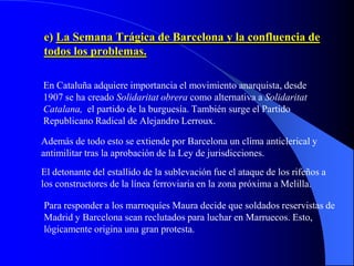 e) La Semana Trágica de Barcelona y la confluencia de
todos los problemas.

En Cataluña adquiere importancia el movimiento anarquista, desde
1907 se ha creado Solidaritat obrera como alternativa a Solidaritat
Catalana, el partido de la burguesía. También surge el Partido
Republicano Radical de Alejandro Lerroux.

Además de todo esto se extiende por Barcelona un clima anticlerical y
antimilitar tras la aprobación de la Ley de jurisdicciones.
El detonante del estallido de la sublevación fue el ataque de los rifeños a
los constructores de la línea ferroviaria en la zona próxima a Melilla.

Para responder a los marroquíes Maura decide que soldados reservistas de
Madrid y Barcelona sean reclutados para luchar en Marruecos. Esto,
lógicamente origina una gran protesta.
 