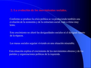 2. La evolución de los movimientos sociales.

Conforme se produce la crisis política se va produciendo también una
evolución de la economía y de la estructura social, todo a ritmo muy
lento.

Este crecimiento no alteró las desigualdades sociales ni el desigual reparto
de la riqueza.


Las masas sociales seguían viviendo en una situación miserable.


Esta situación explica el crecimiento de los movimientos obreros y de los
partidos y organizaciones políticas de la izquierda.
 
