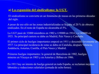 a) La expansión del sindicalismo: la UGT.
El sindicalismo se convierte en un fenómeno de masas en las primeras décadas
del siglo.
A pesar de eso sólo en las zonas industrializadas se llegaba al 20 % de obreros
sindicados. En el resto de España no alcanzaba el 5%.
La UGT pasó de 33000 miembros en 1902 a 119000 en 1914 y a 240000 en
1921. Su principal cantera se daba en Madrid, País Vasco y Cataluña.
El primer ciclo de huelgas importantes empezó en 1911 y descendió levemente en
1917. La principal incidencia de estas se daba en Cataluña, después Valencia,
Andalucía, Asturias, Castilla, el País Vasco y Madrid.

Primeras huelgas importantes: la general de Barcelona de 1902, huelgas
mineras en Vizcaya en 1903 y en Asturias y Bilbao en 1906.

En 1911 hay un intento de huelga general en toda España, se reclaman mejoras
laborales y reducciones salariales (jornada de ocho horas).
 