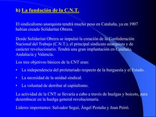 b) La fundación de la C.N.T.

El sindicalismo anarquista tendrá mucho peso en Cataluña, ya en 1907
habían creado Solidaritat Obrera.

Desde Solidaritat Obrera se impulsó la creación de la Confederación
Nacional del Trabajo (C.N.T.), el principal sindicato anarquista y de
carácter revolucionario. Tendrá una gran implantación en Cataluña,
Andalucía y Valencia.
Los tres objetivos básicos de la CNT eran:
• La independencia del proletariado respecto de la burguesía y el Estado.
• La necesidad de la unidad sindical.
• La voluntad de derribar al capitalismo.
La actividad de la CNT se llevaría a cabo a través de huelgas y boicots, para
desembocar en la huelga general revolucionaria.
Líderes importantes: Salvador Seguí, Ángel Pestaña y Joan Peiró.
 