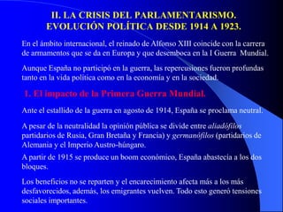 II. LA CRISIS DEL PARLAMENTARISMO.
       EVOLUCIÓN POLÍTICA DESDE 1914 A 1923.
En el ámbito internacional, el reinado de Alfonso XIII coincide con la carrera
de armamentos que se da en Europa y que desemboca en la I Guerra Mundial.
Aunque España no participó en la guerra, las repercusiones fueron profundas
tanto en la vida política como en la economía y en la sociedad.

1. El impacto de la Primera Guerra Mundial.
Ante el estallido de la guerra en agosto de 1914, España se proclama neutral.
A pesar de la neutralidad la opinión pública se divide entre aliadófilos
partidarios de Rusia, Gran Bretaña y Francia) y germanófilos (partidarios de
Alemania y el Imperio Austro-húngaro.
A partir de 1915 se produce un boom económico, España abastecía a los dos
bloques.
Los beneficios no se reparten y el encarecimiento afecta más a los más
desfavorecidos, además, los emigrantes vuelven. Todo esto generó tensiones
sociales importantes.
 