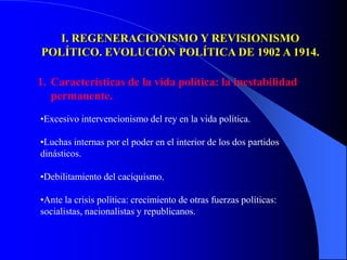 I. REGENERACIONISMO Y REVISIONISMO
POLÍTICO. EVOLUCIÓN POLÍTICA DE 1902 A 1914.

1. Características de la vida política: la inestabilidad
   permanente.
•Excesivo intervencionismo del rey en la vida política.

•Luchas internas por el poder en el interior de los dos partidos
dinásticos.

•Debilitamiento del caciquismo.

•Ante la crisis política: crecimiento de otras fuerzas políticas:
socialistas, nacionalistas y republicanos.
 