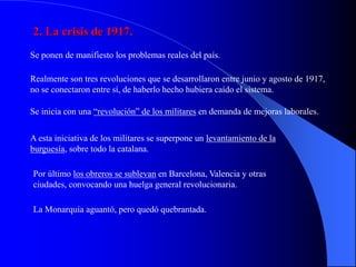 2. La crisis de 1917.
Se ponen de manifiesto los problemas reales del país.

Realmente son tres revoluciones que se desarrollaron entre junio y agosto de 1917,
no se conectaron entre sí, de haberlo hecho hubiera caído el sistema.

Se inicia con una “revolución” de los militares en demanda de mejoras laborales.

A esta iniciativa de los militares se superpone un levantamiento de la
burguesía, sobre todo la catalana.

Por último los obreros se sublevan en Barcelona, Valencia y otras
ciudades, convocando una huelga general revolucionaria.

La Monarquía aguantó, pero quedó quebrantada.
 