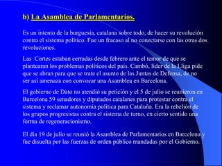 b) La Asamblea de Parlamentarios.

Es un intento de la burguesía, catalana sobre todo, de hacer su revolución
contra el sistema político. Fue un fracaso al no conectarse con las otras dos
revoluciones.
Las Cortes estaban cerradas desde febrero ante el temor de que se
plantearan los problemas políticos del país. Cambó, líder de la Lliga pide
que se abran para que se trate el asunto de las Juntas de Defensa, de no
ser así amenaza con convocar una Asamblea en Barcelona.
El gobierno de Dato no atendió su petición y el 5 de julio se reunieron en
Barcelona 59 senadores y diputados catalanes para protestar contra el
sistema y reclamar autonomía política para Cataluña. Era la rebelión de
los grupos progresistas contra el sistema de turno, en cierto sentido una
forma de regeneracionismo.

El día 19 de julio se reunió la Asamblea de Parlamentarios en Barcelona y
fue disuelta por las fuerzas de orden público mandadas por el Gobierno.
 
