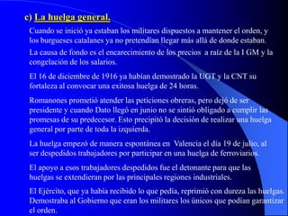 c) La huelga general.
 Cuando se inició ya estaban los militares dispuestos a mantener el orden, y
 los burgueses catalanes ya no pretendían llegar más allá de donde estaban.
 La causa de fondo es el encarecimiento de los precios a raíz de la I GM y la
 congelación de los salarios.
 El 16 de diciembre de 1916 ya habían demostrado la UGT y la CNT su
 fortaleza al convocar una exitosa huelga de 24 horas.
 Romanones prometió atender las peticiones obreras, pero dejó de ser
 presidente y cuando Dato llegó en junio no se sintió obligado a cumplir las
 promesas de su predecesor. Esto precipitó la decisión de realizar una huelga
 general por parte de toda la izquierda.
 La huelga empezó de manera espontánea en Valencia el día 19 de julio, al
 ser despedidos trabajadores por participar en una huelga de ferroviarios.
 El apoyo a esos trabajadores despedidos fue el detonante para que las
 huelgas se extendieran por las principales regiones industriales.
 El Ejército, que ya había recibido lo que pedía, reprimió con dureza las huelgas.
 Demostraba al Gobierno que eran los militares los únicos que podían garantizar
 el orden.
 