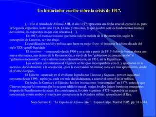 Un historiador escribe sobre la crisis de 1917.


             (…) En el reinado de Alfonso XIII, el año 1917 representa una fecha crucial, como lo es, para
la Segunda República, la del año 1934. En uno y otro caso, lo que quiebra son los fundamentos mismos
del sistema, los supuestos en que este descansa (…).
              En 1917, el transaccionismo que había sido la médula de la Restauración, según la
concepción de Cánovas, se vino abajo.
             La pacificación social y política que fuera su mejor fruto –al iniciarse la última década del
siglo XIX- quedó liquidada
              El turnismo –amenazado desde 1909 y en crisis a partir de 1913- hubo de buscar ahora una
nueva alternativa, aun dentro de la Restauración, a través de los “gobiernos de concentración” o
“gobiernos nacionales” –cuyo último ensayo desembocaría, en 1931, en la República-.
              Los sectores contestatarios al Régimen se hicieron incompatibles con él, y apuntaron en lo
sucesivo, decididamente, a la revolución –para la cual venían estímulos, cada vez más apremiantes, desde
el oriente europeo-.
             El Ejército –aparcado en el civilismo logrado por Cánovas y Sagasta-, pero en inquietud
constante desde 1899, aspiró ya, cada vez más decididamente, a asumir el control de la política.
             De hecho, la Corona y el Ejército, las dos instituciones “reecontradas” en 1874, antes de que
Cánovas iniciase la construcción de su gran edificio estatal, serían los dos únicos bastiones emergentes
después del hundimiento de aquel. En consecuencia, la crisis siguiente -1921- supondría un ataque
concentrado contra ambos, y traería por consecuencia la dictadura militar, apoyada por el Rey.

                Seco Serrano C. “La España de Alfonso XIII”. Espasa Calpe. Madrid 2005. pp. 383-384.
 