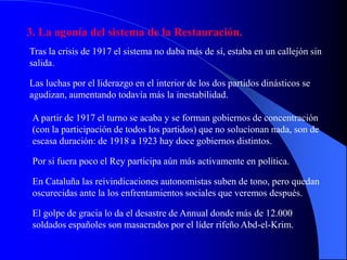 3. La agonía del sistema de la Restauración.
Tras la crisis de 1917 el sistema no daba más de sí, estaba en un callejón sin
salida.

Las luchas por el liderazgo en el interior de los dos partidos dinásticos se
agudizan, aumentando todavía más la inestabilidad.

 A partir de 1917 el turno se acaba y se forman gobiernos de concentración
 (con la participación de todos los partidos) que no solucionan nada, son de
 escasa duración: de 1918 a 1923 hay doce gobiernos distintos.

 Por si fuera poco el Rey participa aún más activamente en política.

 En Cataluña las reivindicaciones autonomistas suben de tono, pero quedan
 oscurecidas ante la los enfrentamientos sociales que veremos después.

 El golpe de gracia lo da el desastre de Annual donde más de 12.000
 soldados españoles son masacrados por el líder rifeño Abd-el-Krim.
 