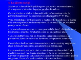 4. La guerra social.
Además de la inestabilidad política grave que existía, un acontecimiento
vino a agravar la situación: la guerra social en Barcelona.
Con ese término se alude a la fase crítica del enfrentamiento entre la
patronal barcelonesa y las organizaciones obreras entre 1919 y 1923.
Venía precedida por conflictos como la huelga de La Canadiense, la huelga
más fuerte organizada por los trabajadores. El resultado de La Canadiense
produjo varios efectos:
• La patronal usó armas como el cierre patronal (lock out) y la fundación de
los sindicatos amarillos para luchar contra los sindicatos de clase.
• La actividad terrorista por las dos partes, Barcelona conoce años de
pistolerismo donde los asesinatos de obreros y empresarios eran diarios.

En Andalucía los levantamientos anarquistas eran frecuentes y sangrientos,
algún historiador denomina a esta etapa trienio bolchevique

Las causas de todo está en la crisis económica que estalla tras la I G.M. a
nivel internacional y en España además es el fin de las exportaciones a
Europa y los precios no volvían al nivel anterior mientras los salarios estaban
congelados. En ese año estalla también la Revolución Rusa.
 