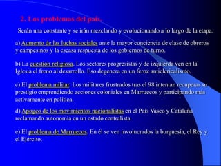2. Los problemas del país.
 Serán una constante y se irán mezclando y evolucionando a lo largo de la etapa.
a) Aumento de las luchas sociales ante la mayor conciencia de clase de obreros
y campesinos y la escasa respuesta de los gobiernos de turno.

b) La cuestión religiosa. Los sectores progresistas y de izquierda ven en la
Iglesia el freno al desarrollo. Eso degenera en un feroz anticlericalismo.

c) El problema militar. Los militares frustrados tras el 98 intentan recuperar su
prestigio emprendiendo acciones coloniales en Marruecos y participando más
activamente en política.
d) Apogeo de los movimientos nacionalistas en el País Vasco y Cataluña
reclamando autonomía en un estado centralista.

e) El problema de Marruecos. En él se ven involucrados la burguesía, el Rey y
el Ejército.
 