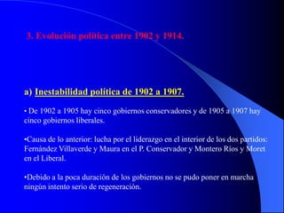 3. Evolución política entre 1902 y 1914.




a) Inestabilidad política de 1902 a 1907.
• De 1902 a 1905 hay cinco gobiernos conservadores y de 1905 a 1907 hay
cinco gobiernos liberales.

•Causa de lo anterior: lucha por el liderazgo en el interior de los dos partidos:
Fernández Villaverde y Maura en el P. Conservador y Montero Ríos y Moret
en el Liberal.

•Debido a la poca duración de los gobiernos no se pudo poner en marcha
ningún intento serio de regeneración.
 