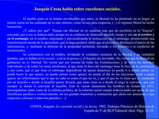 Joaquín Costa habla sobre cuestiones sociales.

             El pueblo gime en la misma servidumbre que antes, la libertad no ha penetrado en su hogar, su
mísera suerte no ha cambiado en lo más mínimo, como no sea para empeorar, (...) el régimen liberal ha hecho
bancarrota.
             ¿Y sabéis por qué? Porque esa libertad no se cuidaron más que de escribirla en la “Gaceta”,
creyendo que a eso se reducía todo; porque no se cuidaron de afianzarla dándole cuerpo y raíz en el cerebro y
en el estómago; en el cerebro, mejorando y universalizando la instrucción, en el estómago, promoviendo una
transformación honda de la agricultura, que la haga producir doble que al presente y disminuya el precio de las
subsistencias, y, mediante la difusión de la propiedad territorial, elevando a los braceros a la condición de
terratenientes.
             Se contentaron con la sombra, olvidando la verdadera sustancia de la libertad y su verdadera
garantía, que se hallan en la escuela y en la despensa; y el fracaso era inevitable. No vieron que la libertad sin
garbanzos no es libertad. No vieron que por encima de todas las Constituciones y de todos los derechos
individuales y de todas las urnas electorales, el que tiene la llave del estómago tiene la llave de la conciencia,
y, por tanto, que el que tiene el estómago dependiente de ajenas despensas no puede ir a donde quiere, no
puede hacer lo que quiere, no puede pensar como quiere; no puede el día de las elecciones votar a quien
quiere; no reflexionaron que le que no sabe es como el que no ve, y que el que no ve tiene que ir conducido
por un lazarillo a donde el lazarillo quiere llevarle, que raras veces es a donde el ciego le conviene, que casi
siempre es donde le conviene al lazarillo. Esto lo vieron claramente los hombres de Estado en 1873,
preocupándose tanto como de la reforma política, de la reforma social cuando todavía podía ser sazón de que
fructificase pacífica y evolutivamente, sin los grandes trastornos y conmoción que ahora nos amenazan y que
empiezan a alarmar a todos los partidos (…)

                 COSTA, Joaquín. La cuestión social y la tierra. 1902. Trabajos Prácticos de Historia de
                                                     España de 3º de BUP Editorial Akal. Págs. 52-55.
 