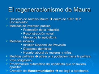 El regeneracionismo de Maura
   Gobierno de Antonio Maura  enero de 1907  P.
    Conservador.
   Medidas de inversión pública
            
              Protección de la industria.
             Reconstrucción naval.

            
              Mejora de la agricultura.
   Medidas sociales
            
              Instituto Nacional de Previsión
            
              Descanso dominical
             Horario laboral de mujeres y niños.

   Medidas políticas  atraer a la población hacia la política.
   Voto obligatorio.
   Proclamación automática del candidato que no tuviera
    opositor.
   Creación de Mancomunidades  no llegó a aprobarse.
 