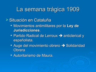La semana trágica 1909
 Situación en Cataluña
   Movimientos antimilitares por la Ley de
    Jurisdicciones.
   Partido Radical de Lerroux  anticlerical y

    españolista.
  
    Auge del movimiento obrero  Solidaridad
    Obrera
   Autoritarismo de Maura.
 