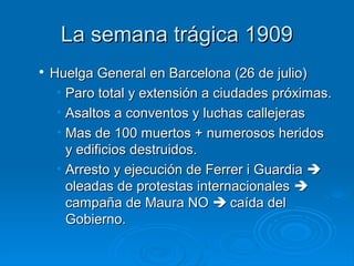 La semana trágica 1909

    Huelga General en Barcelona (26 de julio)
     • Paro total y extensión a ciudades próximas.
     • Asaltos a conventos y luchas callejeras
     • Mas de 100 muertos + numerosos heridos
       y edificios destruidos.
     • Arresto y ejecución de Ferrer i Guardia 
       oleadas de protestas internacionales 
       campaña de Maura NO  caída del
       Gobierno.
 