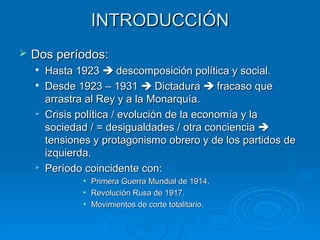 INTRODUCCIÓN
   Dos períodos:
       Hasta 1923  descomposición política y social.
       Desde 1923 – 1931  Dictadura  fracaso que
        arrastra al Rey y a la Monarquía.
       Crisis política / evolución de la economía y la
        sociedad / = desigualdades / otra conciencia 
        tensiones y protagonismo obrero y de los partidos de
        izquierda.
    
        Período coincidente con:
               • Primera Guerra Mundial de 1914.
               • Revolución Rusa de 1917.
               • Movimientos de corte totalitario.
 