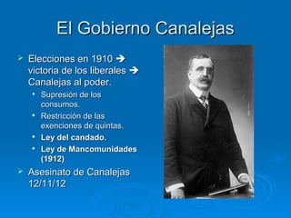 El Gobierno Canalejas
   Elecciones en 1910 
    victoria de los liberales 
    Canalejas al poder.
    
        Supresión de los
        consumos.
    
        Restricción de las
        exenciones de quintas.
    
        Ley del candado.
    
        Ley de Mancomunidades
        (1912)
   Asesinato de Canalejas
    12/11/12
 