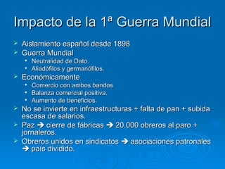 Impacto de la 1ª Guerra Mundial
   Aislamiento español desde 1898
   Guerra Mundial
    
        Neutralidad de Dato.
       Aliadófilos y germanófilos.
   Económicamente
    
        Comercio con ambos bandos
    
        Balanza comercial positiva.
    
        Aumento de beneficios.
   No se invierte en infraestructuras + falta de pan + subida
    escasa de salarios.
   Paz  cierre de fábricas  20.000 obreros al paro +
    jornaleros.
   Obreros unidos en sindicatos  asociaciones patronales
     país dividido.
 