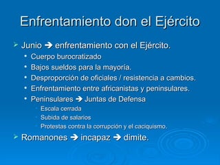 Enfrentamiento don el Ejército
   Junio  enfrentamiento con el Ejército.
       Cuerpo burocratizado
       Bajos sueldos para la mayoría.
       Desproporción de oficiales / resistencia a cambios.
    
        Enfrentamiento entre africanistas y peninsulares.
    
        Peninsulares  Juntas de Defensa
         •   Escala cerrada
         •   Subida de salarios
         •   Protestas contra la corrupción y el caciquismo.
   Romanones  incapaz  dimite.
 