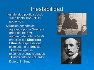 Inestabilidad
Inestabilidad política desde
   1917 hasta 1923  11
   gobiernos.
Situación económica
   agravada por la Guerra +
   gripe de 1918 
   aumento de la tensión 
   creación del Sindicato
   Libre  respuesta del
   pistolerismo anarquista
    espiral que se
   extiende a otras ciudades
    asesinato de Eduardo
   Dató y S. Seguí.
 
