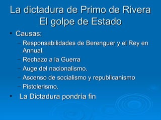 La dictadura de Primo de Rivera
       El golpe de Estado
• Causas:
    – Responsabilidades de Berenguer y el Rey en
      Annual.
    – Rechazo a la Guerra
    – Auge del nacionalismo.
    – Ascenso de socialismo y republicanismo
    – Pistolerismo.
•   La Dictadura pondría fin
 
