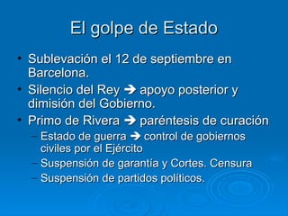 El golpe de Estado
• Sublevación el 12 de septiembre en
  Barcelona.
• Silencio del Rey  apoyo posterior y
  dimisión del Gobierno.
• Primo de Rivera  paréntesis de curación
  – Estado de guerra  control de gobiernos
    civiles por el Ejército
  – Suspensión de garantía y Cortes. Censura
  – Suspensión de partidos políticos.
 