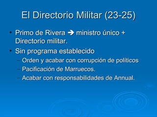 El Directorio Militar (23-25)
• Primo de Rivera  ministro único +
  Directorio militar.
• Sin programa establecido
  –   Orden y acabar con corrupción de políticos
  –   Pacificación de Marruecos.
  –   Acabar con responsabilidades de Annual.
 