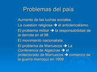 Problemas del país
• Aumento de las luchas sociales.
• La cuestión religiosa  el anticlericalismo.
• El problema militar  la responsabilidad de
  la derrota en el 98.
• El movimiento nacionalista.
• El problema de Marruecos  La
  Conferencia de Algeciras  el
  protectorado de Marruecos  comienzo de
  la guerra marroquí en 1909.
 