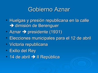Gobierno Aznar
• Huelgas y presión republicana en la calle
   dimisión de Berenguer
• Aznar  presidente (1931)
• Elecciones municipales para el 12 de abril
• Victoria republicana
• Exilio del Rey
• 14 de abril  II República
 