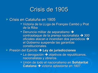 Crisis de 1905
   Crisis en Cataluña en 1905
           
             Victoria de la LLiga de Françes Cambó y Prat
             de la Riba
           
             Denuncia militar de separatismo 
             contraataque de la prensa nacionalista  300
             oficiales atacan e incendian dos periódicos 
             el Gobierno suspende las garantías
             constitucionales.
   Presión del Ejército  Ley de jurisdicciones
           
             La derogación  objetivos de republicanos,
             nacionalistas y obreros.
           
             Unión de todo el nacionalismo en Solidaritat
             Catalana  victoria aplastante en 1907.
 
