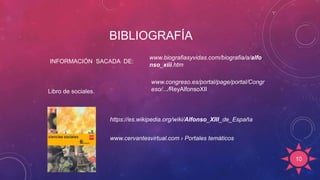 BIBLIOGRAFÍA
10
https://es.wikipedia.org/wiki/Alfonso_XIII_de_España
Libro de sociales.
www.cervantesvirtual.com › Portales temáticos
www.biografiasyvidas.com/biografia/a/alfo
nso_xiii.htm
www.congreso.es/portal/page/portal/Congr
eso/.../ReyAlfonsoXII
INFORMACIÓN SACADA DE:
 