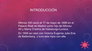 INTRODUCCIÓN
Alfonso XIII nació el 17 de mayo de 1886 en el
Palacio Real de Madrid como hijo de Alfonso
XII y María Cristina de Habsburgo-Lorena.
En 1906 se casó con Victoria Eugenia Julia Ena
de Battenberg y tuvo seis hijos con ella.
4
 