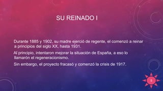 SU REINADO I
Durante 1885 y 1902, su madre ejerció de regente, el comenzó a reinar
a principios del siglo XX, hasta 1931.
Al principio, intentaron mejorar la situación de España, a eso lo
llamarón el regeneracionismo.
Sin embargo, el proyecto fracasó y comenzó la crisis de 1917.
5
 